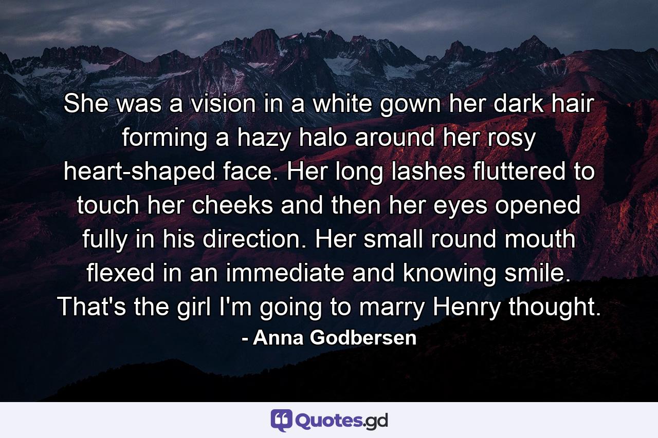 She was a vision in a white gown her dark hair forming a hazy halo around her rosy heart-shaped face. Her long lashes fluttered to touch her cheeks and then her eyes opened fully in his direction. Her small round mouth flexed in an immediate and knowing smile. That's the girl I'm going to marry Henry thought. - Quote by Anna Godbersen