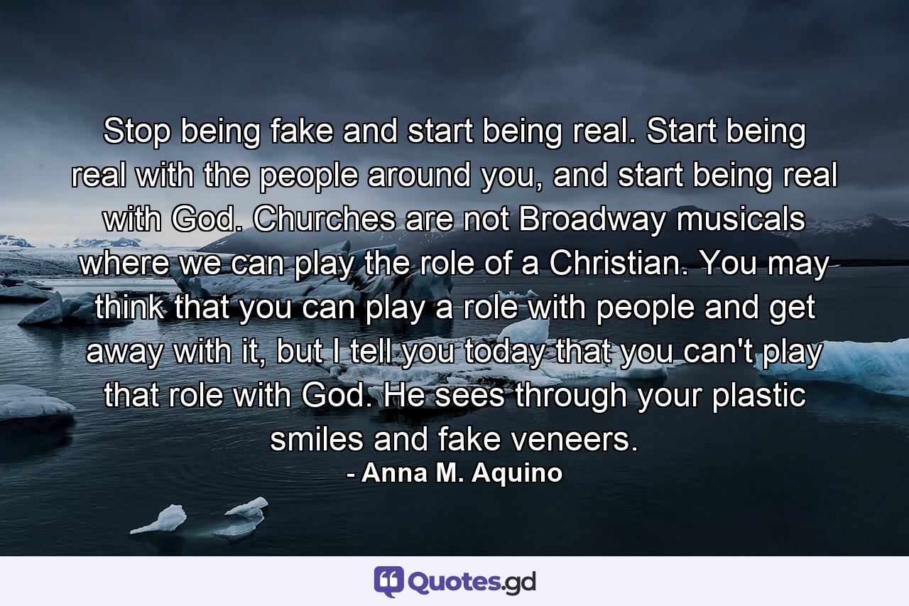 Stop being fake and start being real. Start being real with the people around you, and start being real with God. Churches are not Broadway musicals where we can play the role of a Christian. You may think that you can play a role with people and get away with it, but I tell you today that you can't play that role with God. He sees through your plastic smiles and fake veneers. - Quote by Anna M. Aquino