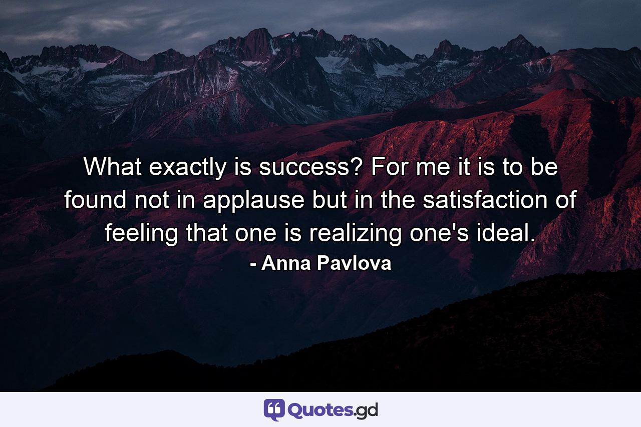 What exactly is success? For me it is to be found not in applause  but in the satisfaction of feeling that one is realizing one's ideal. - Quote by Anna Pavlova