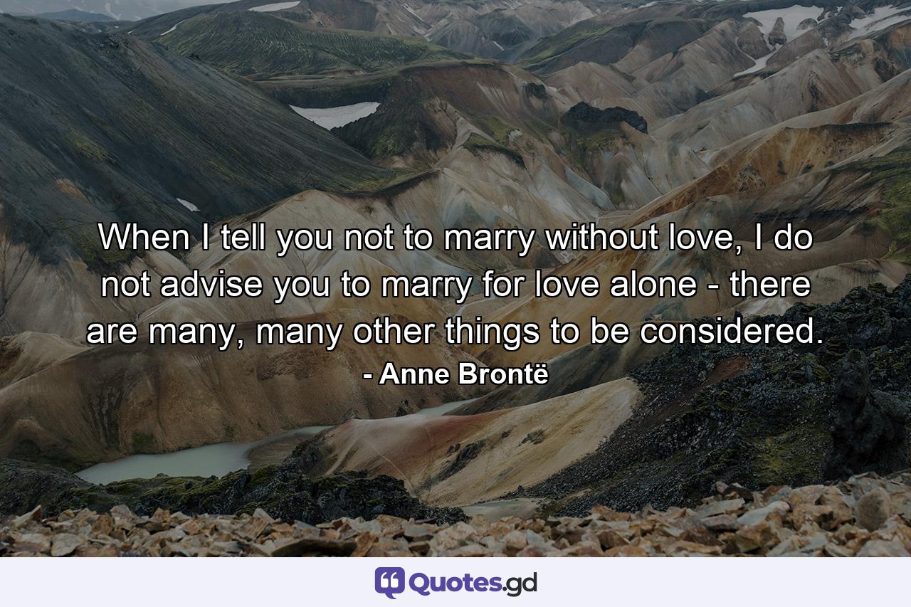 When I tell you not to marry without love, I do not advise you to marry for love alone - there are many, many other things to be considered. - Quote by Anne Brontë