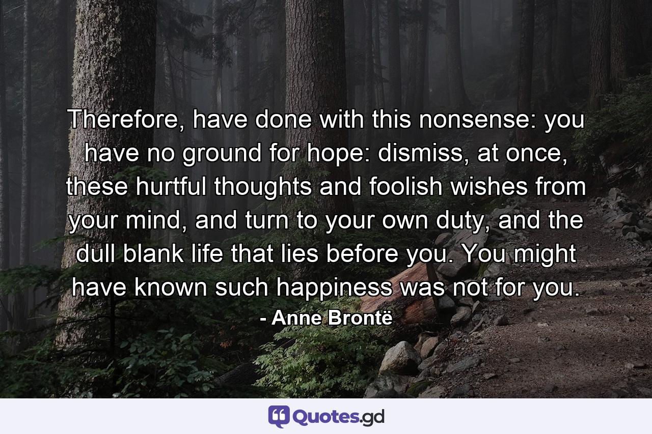 Therefore, have done with this nonsense: you have no ground for hope: dismiss, at once, these hurtful thoughts and foolish wishes from your mind, and turn to your own duty, and the dull blank life that lies before you. You might have known such happiness was not for you. - Quote by Anne Brontë