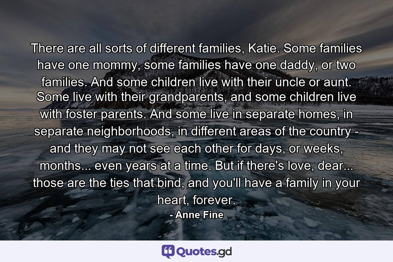 There are all sorts of different families, Katie. Some families have one mommy, some families have one daddy, or two families. And some children live with their uncle or aunt. Some live with their grandparents, and some children live with foster parents. And some live in separate homes, in separate neighborhoods, in different areas of the country - and they may not see each other for days, or weeks, months... even years at a time. But if there's love, dear... those are the ties that bind, and you'll have a family in your heart, forever. - Quote by Anne Fine