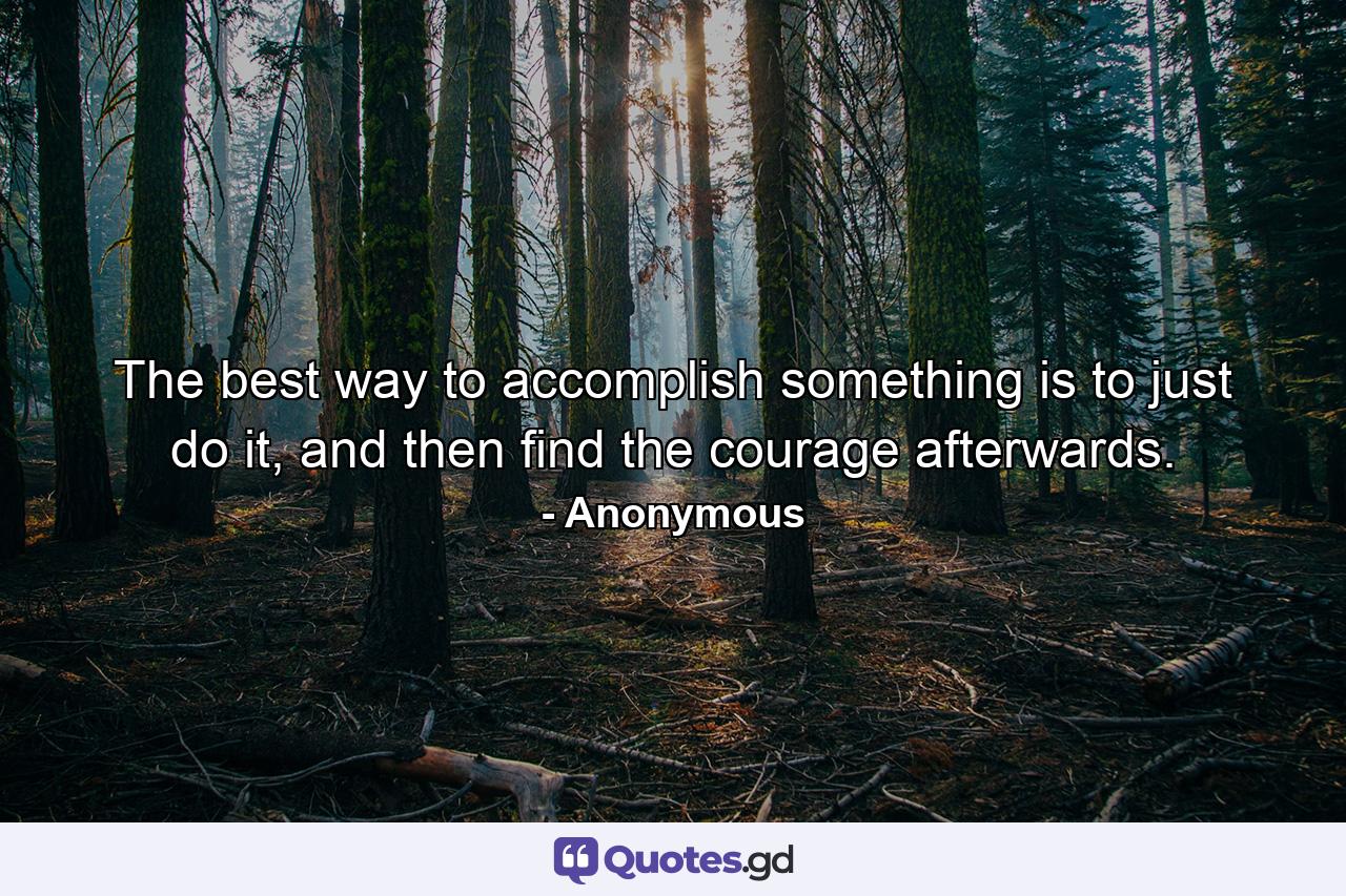 The best way to accomplish something is to just do it, and then find the courage afterwards. - Quote by Anonymous