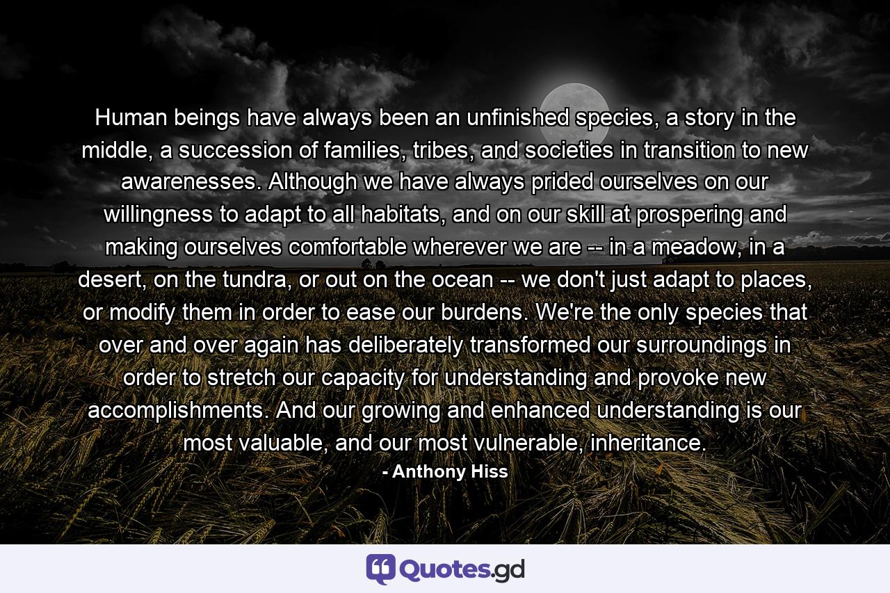 Human beings have always been an unfinished species, a story in the middle, a succession of families, tribes, and societies in transition to new awarenesses. Although we have always prided ourselves on our willingness to adapt to all habitats, and on our skill at prospering and making ourselves comfortable wherever we are -- in a meadow, in a desert, on the tundra, or out on the ocean -- we don't just adapt to places, or modify them in order to ease our burdens. We're the only species that over and over again has deliberately transformed our surroundings in order to stretch our capacity for understanding and provoke new accomplishments. And our growing and enhanced understanding is our most valuable, and our most vulnerable, inheritance. - Quote by Anthony Hiss