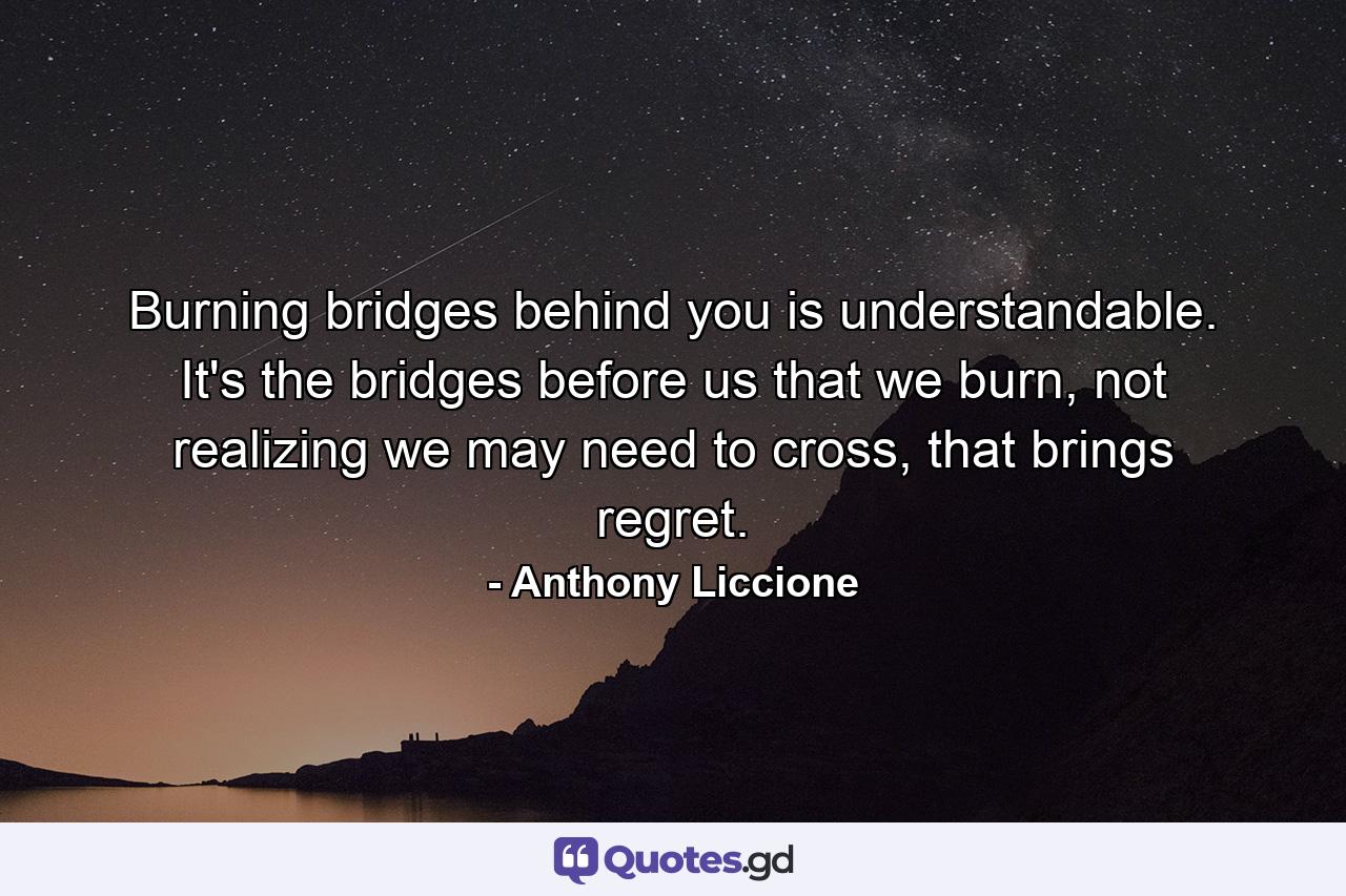 Burning bridges behind you is understandable. It's the bridges before us that we burn, not realizing we may need to cross, that brings regret. - Quote by Anthony Liccione