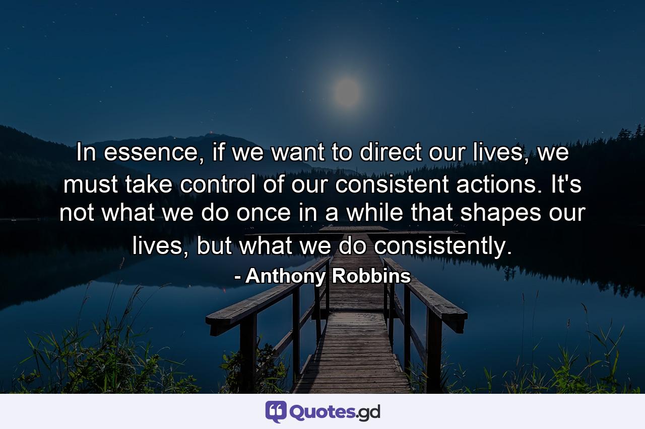 In essence, if we want to direct our lives, we must take control of our consistent actions. It's not what we do once in a while that shapes our lives, but what we do consistently. - Quote by Anthony Robbins