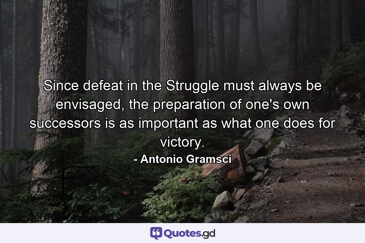 Since defeat in the Struggle must always be envisaged, the preparation of one's own successors is as important as what one does for victory. - Quote by Antonio Gramsci