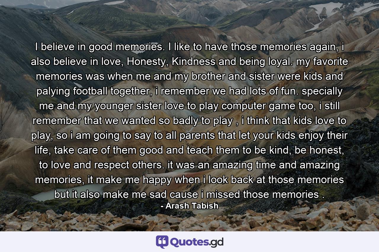 I believe in good memories. I like to have those memories again, i also believe in love, Honesty, Kindness and being loyal. my favorite memories was when me and my brother and sister were kids and palying football together, i remember we had lots of fun. specially me and my younger sister love to play computer game too, i still remember that we wanted so badly to play , i think that kids love to play, so i am going to say to all parents that let your kids enjoy their life, take care of them good and teach them to be kind, be honest, to love and respect others. it was an amazing time and amazing memories, it make me happy when i look back at those memories but it also make me sad cause i missed those memories . - Quote by Arash Tabish