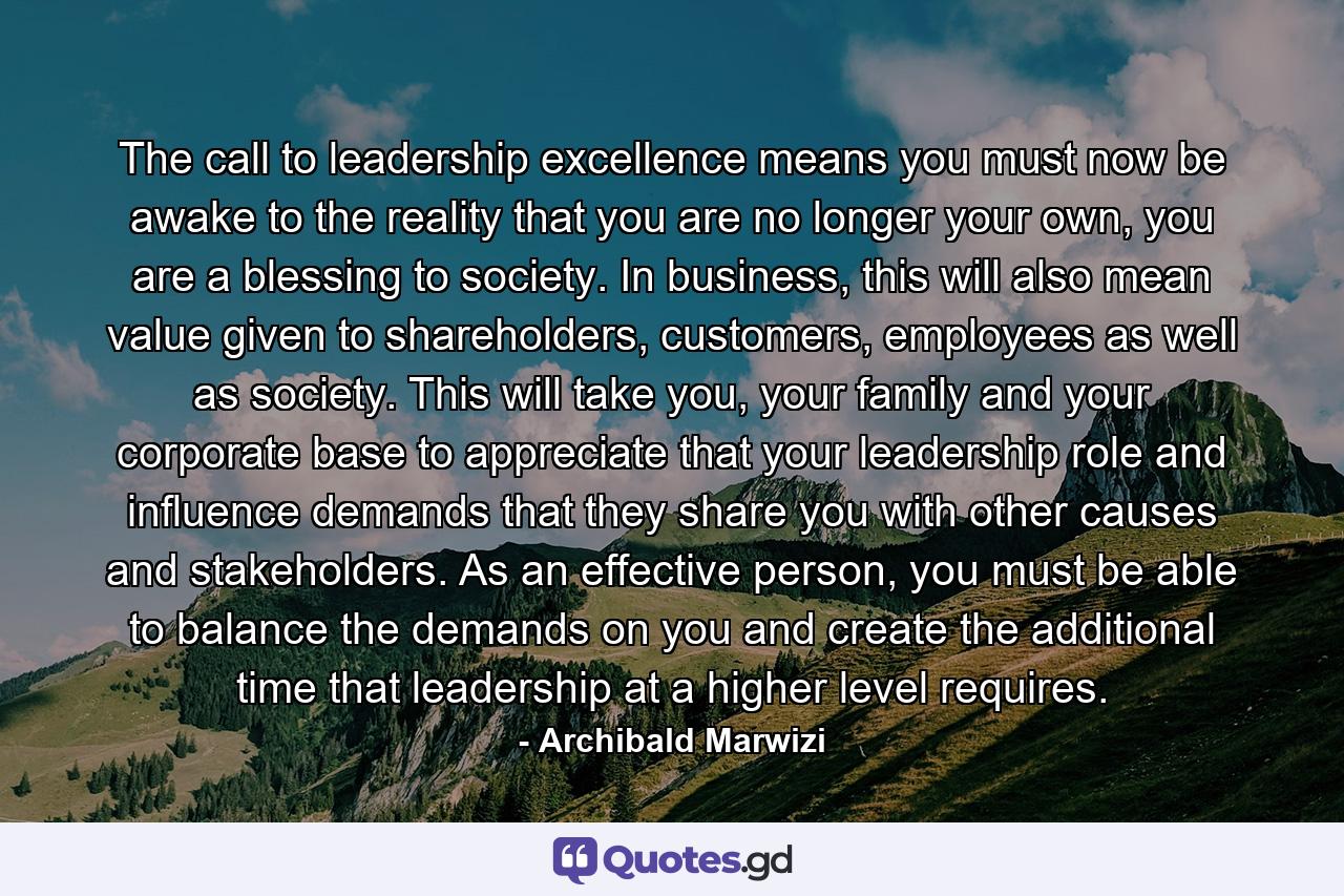 The call to leadership excellence means you must now be awake to the reality that you are no longer your own, you are a blessing to society. In business, this will also mean value given to shareholders, customers, employees as well as society. This will take you, your family and your corporate base to appreciate that your leadership role and influence demands that they share you with other causes and stakeholders. As an effective person, you must be able to balance the demands on you and create the additional time that leadership at a higher level requires. - Quote by Archibald Marwizi