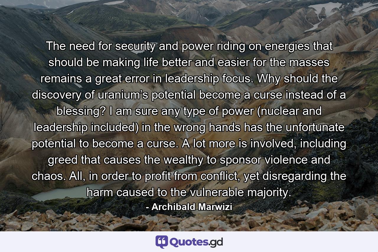 The need for security and power riding on energies that should be making life better and easier for the masses remains a great error in leadership focus. Why should the discovery of uranium’s potential become a curse instead of a blessing? I am sure any type of power (nuclear and leadership included) in the wrong hands has the unfortunate potential to become a curse. A lot more is involved, including greed that causes the wealthy to sponsor violence and chaos. All, in order to profit from conflict, yet disregarding the harm caused to the vulnerable majority. - Quote by Archibald Marwizi