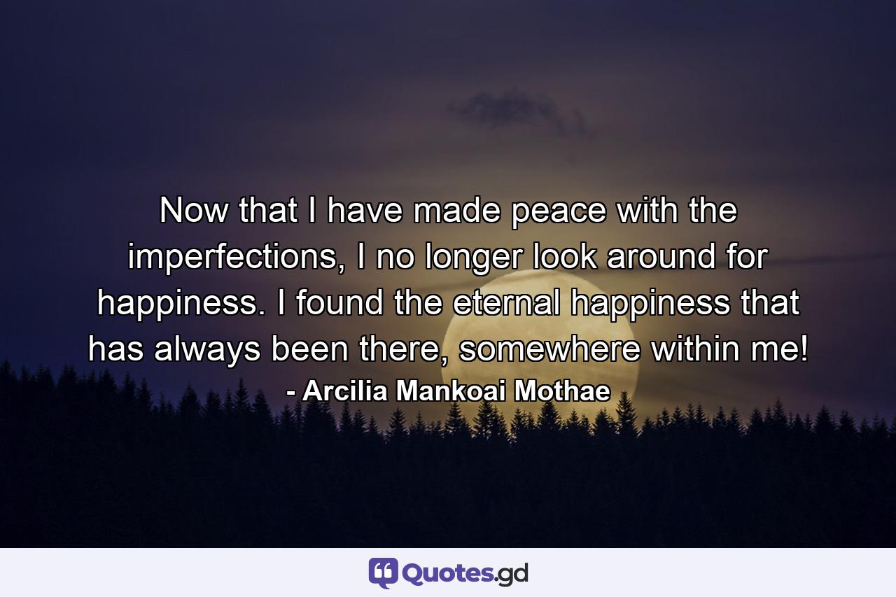 Now that I have made peace with the imperfections, I no longer look around for happiness. I found the eternal happiness that has always been there, somewhere within me! - Quote by Arcilia Mankoai Mothae