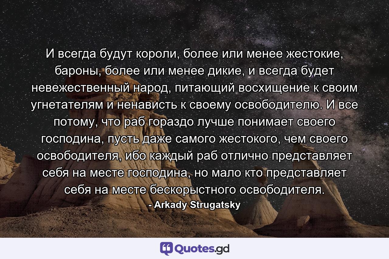 И всегда будут короли, более или менее жестокие, бароны, более или менее дикие, и всегда будет невежественный народ, питающий восхищение к своим угнетателям и ненависть к своему освободителю. И все потому, что раб гораздо лучше понимает своего господина, пусть даже самого жестокого, чем своего освободителя, ибо каждый раб отлично представляет себя на месте господина, но мало кто представляет себя на месте бескорыстного освободителя. - Quote by Arkady Strugatsky