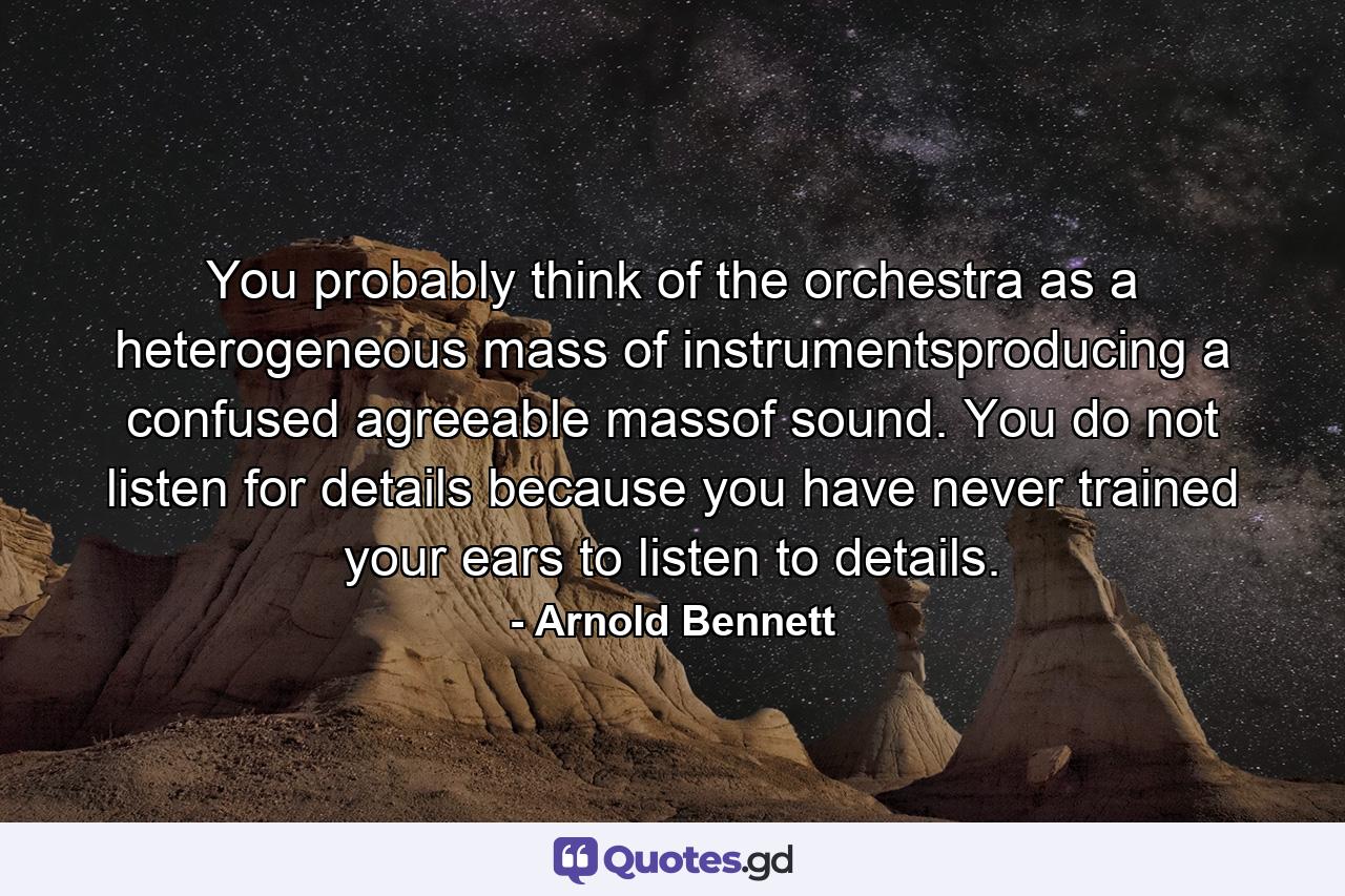 You probably think of the orchestra as a heterogeneous mass of instrumentsproducing a confused agreeable massof sound. You do not listen for details because you have never trained your ears to listen to details. - Quote by Arnold Bennett