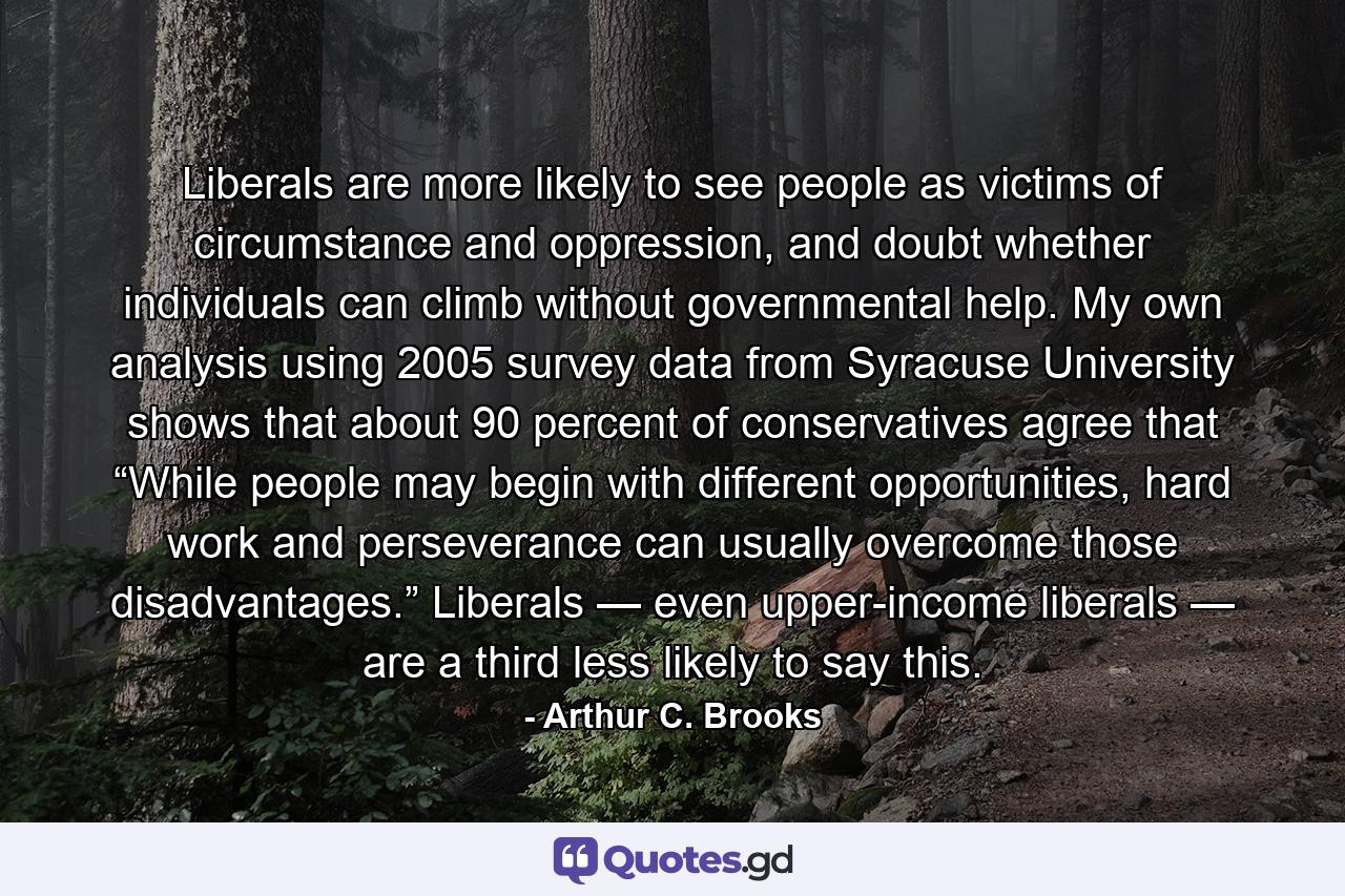 Liberals are more likely to see people as victims of circumstance and oppression, and doubt whether individuals can climb without governmental help. My own analysis using 2005 survey data from Syracuse University shows that about 90 percent of conservatives agree that “While people may begin with different opportunities, hard work and perseverance can usually overcome those disadvantages.” Liberals — even upper-income liberals — are a third less likely to say this. - Quote by Arthur C. Brooks