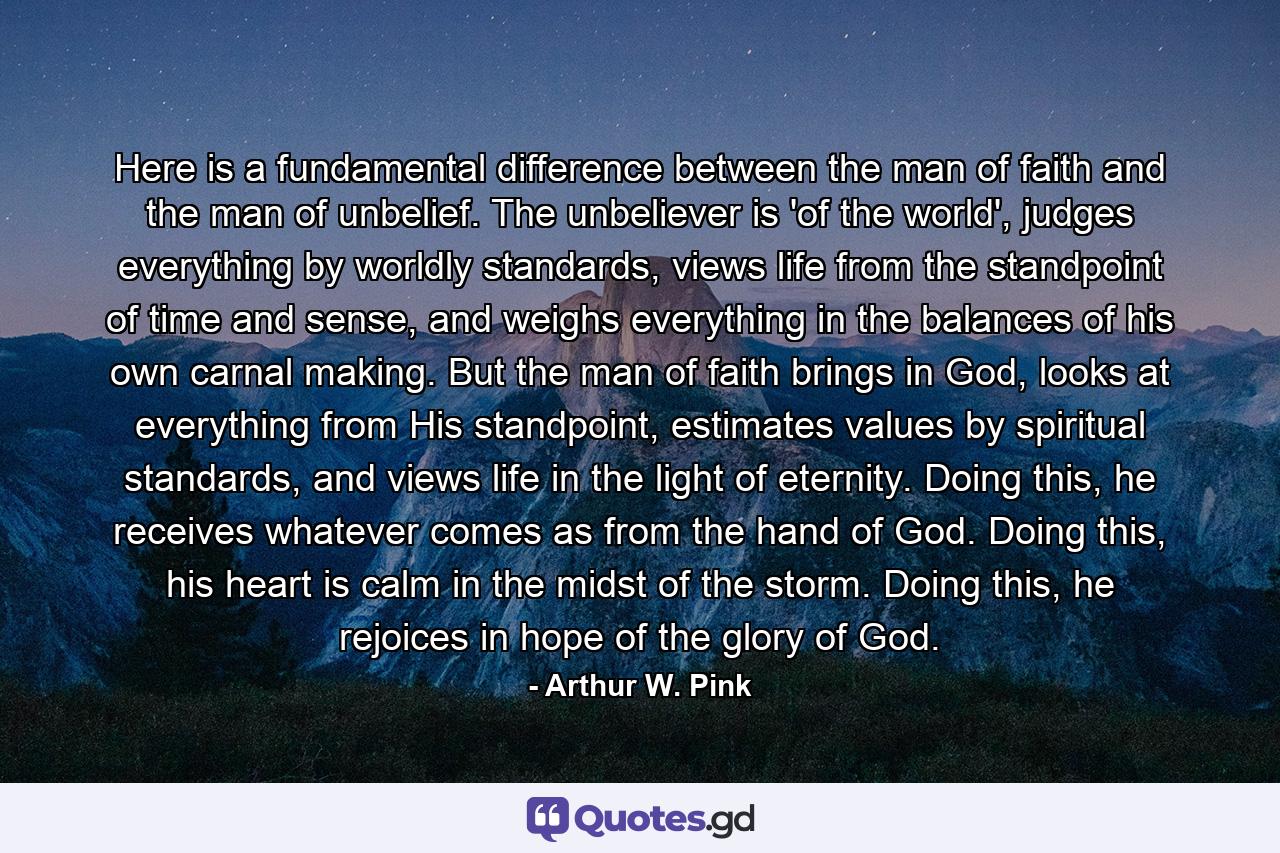 Here is a fundamental difference between the man of faith and the man of unbelief. The unbeliever is 'of the world', judges everything by worldly standards, views life from the standpoint of time and sense, and weighs everything in the balances of his own carnal making. But the man of faith brings in God, looks at everything from His standpoint, estimates values by spiritual standards, and views life in the light of eternity. Doing this, he receives whatever comes as from the hand of God. Doing this, his heart is calm in the midst of the storm. Doing this, he rejoices in hope of the glory of God. - Quote by Arthur W. Pink