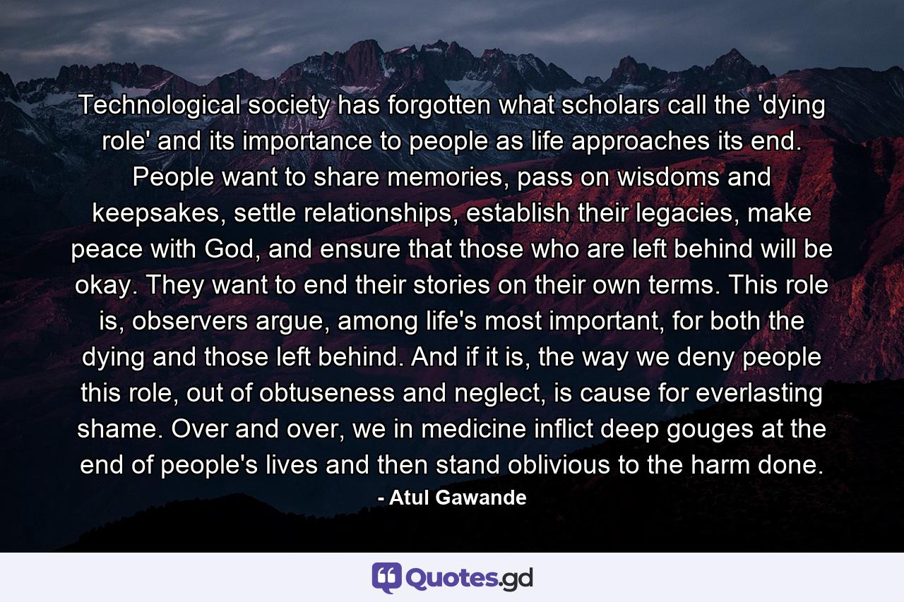 Technological society has forgotten what scholars call the 'dying role' and its importance to people as life approaches its end. People want to share memories, pass on wisdoms and keepsakes, settle relationships, establish their legacies, make peace with God, and ensure that those who are left behind will be okay. They want to end their stories on their own terms. This role is, observers argue, among life's most important, for both the dying and those left behind. And if it is, the way we deny people this role, out of obtuseness and neglect, is cause for everlasting shame. Over and over, we in medicine inflict deep gouges at the end of people's lives and then stand oblivious to the harm done. - Quote by Atul Gawande