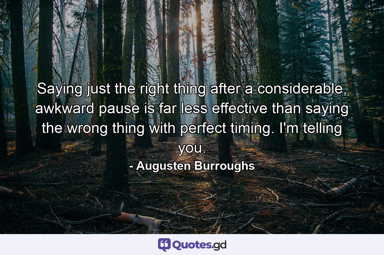 Saying just the right thing after a considerable, awkward pause is far less effective than saying the wrong thing with perfect timing. I'm telling you. - Quote by Augusten Burroughs