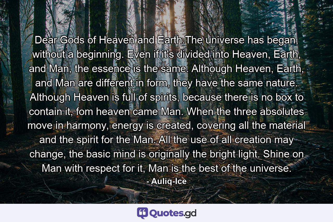 Dear Gods of Heaven and Earth.The universe has began, without a beginning. Even if it's divided into Heaven, Earth, and Man, the essence is the same. Although Heaven, Earth, and Man are different in form, they have the same nature. Although Heaven is full of spirits, because there is no box to contain it, fom heaven came Man. When the three absolutes move in harmony, energy is created, covering all the material and the spirit for the Man. All the use of all creation may change, the basic mind is originally the bright light. Shine on Man with respect for it, Man is the best of the universe. - Quote by Auliq-Ice