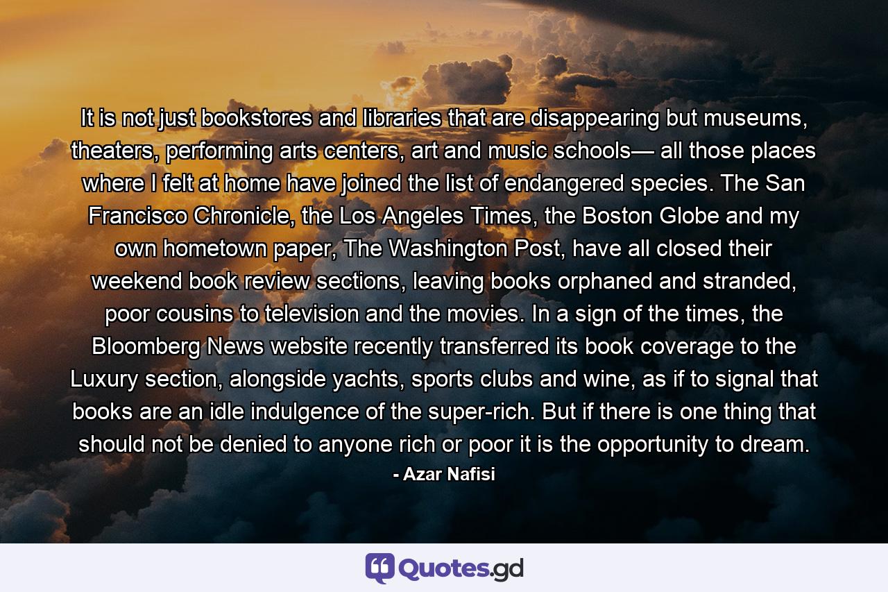 It is not just bookstores and libraries that are disappearing but museums, theaters, performing arts centers, art and music schools— all those places where I felt at home have joined the list of endangered species. The San Francisco Chronicle, the Los Angeles Times, the Boston Globe and my own hometown paper, The Washington Post, have all closed their weekend book review sections, leaving books orphaned and stranded, poor cousins to television and the movies. In a sign of the times, the Bloomberg News website recently transferred its book coverage to the Luxury section, alongside yachts, sports clubs and wine, as if to signal that books are an idle indulgence of the super-rich. But if there is one thing that should not be denied to anyone rich or poor it is the opportunity to dream. - Quote by Azar Nafisi