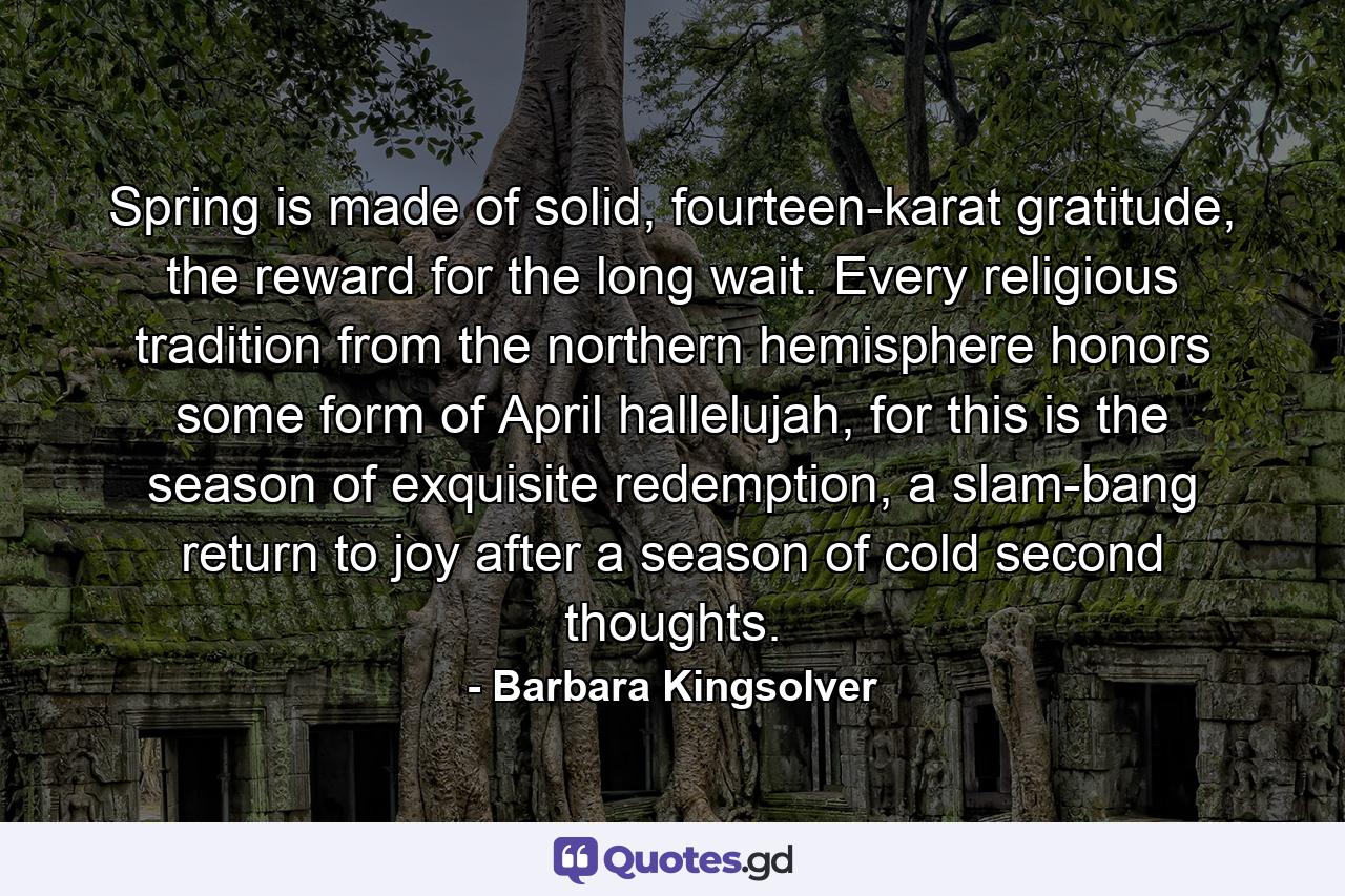 Spring is made of solid, fourteen-karat gratitude, the reward for the long wait. Every religious tradition from the northern hemisphere honors some form of April hallelujah, for this is the season of exquisite redemption, a slam-bang return to joy after a season of cold second thoughts. - Quote by Barbara Kingsolver