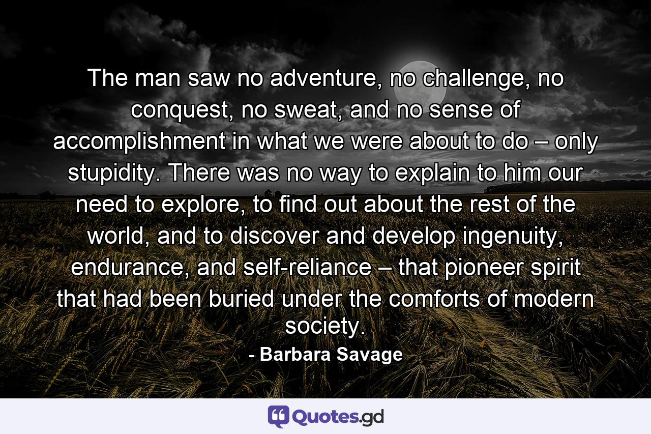 The man saw no adventure, no challenge, no conquest, no sweat, and no sense of accomplishment in what we were about to do – only stupidity. There was no way to explain to him our need to explore, to find out about the rest of the world, and to discover and develop ingenuity, endurance, and self-reliance – that pioneer spirit that had been buried under the comforts of modern society. - Quote by Barbara Savage