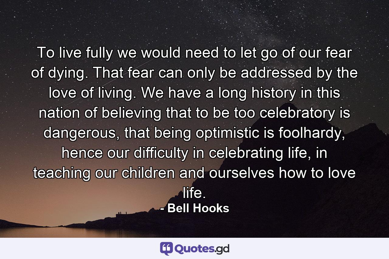 To live fully we would need to let go of our fear of dying. That fear can only be addressed by the love of living. We have a long history in this nation of believing that to be too celebratory is dangerous, that being optimistic is foolhardy, hence our difficulty in celebrating life, in teaching our children and ourselves how to love life. - Quote by Bell Hooks