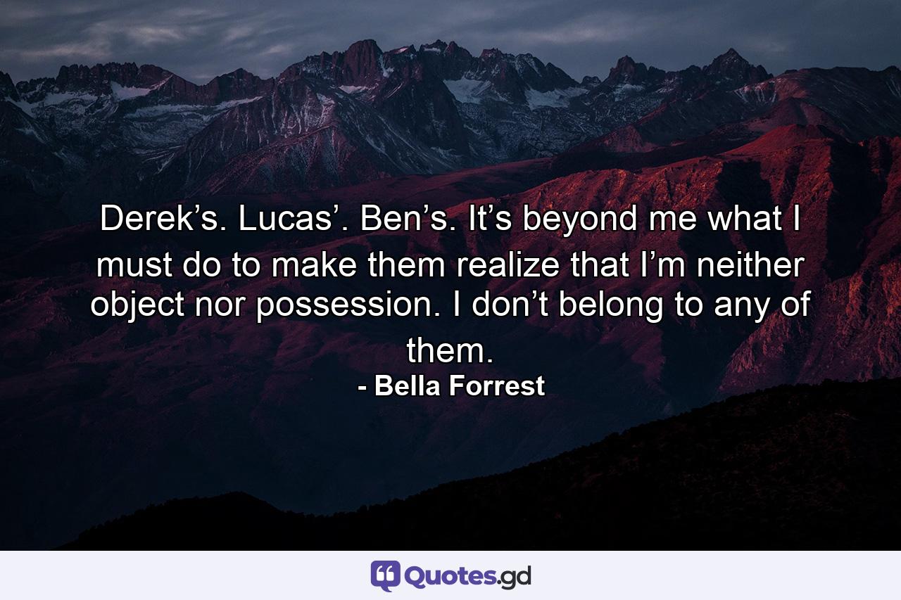 Derek’s. Lucas’. Ben’s. It’s beyond me what I must do to make them realize that I’m neither object nor possession. I don’t belong to any of them. - Quote by Bella Forrest