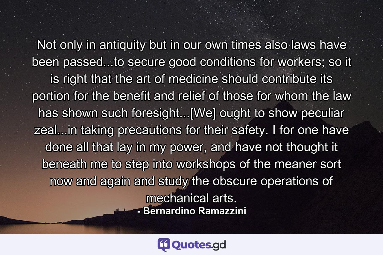 Not only in antiquity but in our own times also laws have been passed...to secure good conditions for workers; so it is right that the art of medicine should contribute its portion for the benefit and relief of those for whom the law has shown such foresight...[We] ought to show peculiar zeal...in taking precautions for their safety. I for one have done all that lay in my power, and have not thought it beneath me to step into workshops of the meaner sort now and again and study the obscure operations of mechanical arts. - Quote by Bernardino Ramazzini