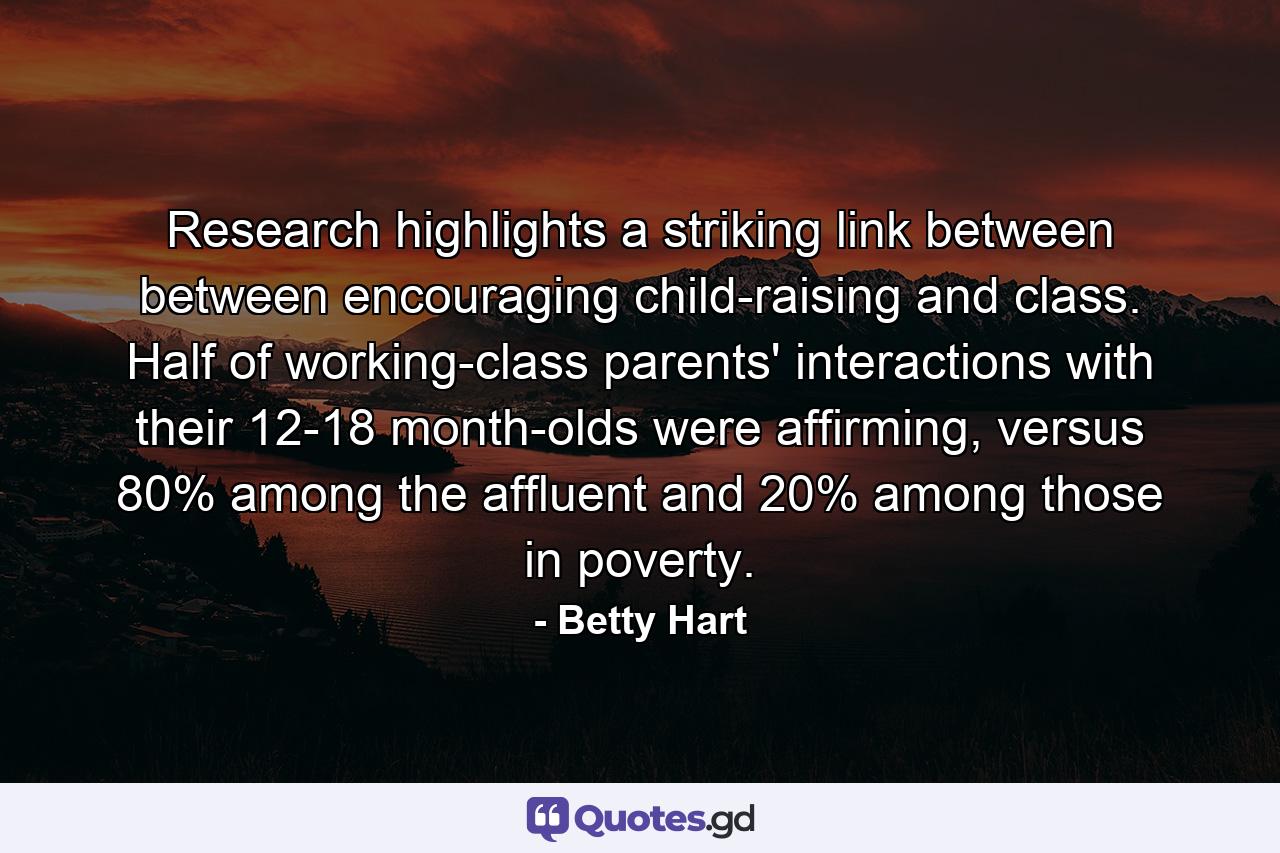 Research highlights a striking link between between encouraging child-raising and class. Half of working-class parents' interactions with their 12-18 month-olds were affirming, versus 80% among the affluent and 20% among those in poverty. - Quote by Betty Hart