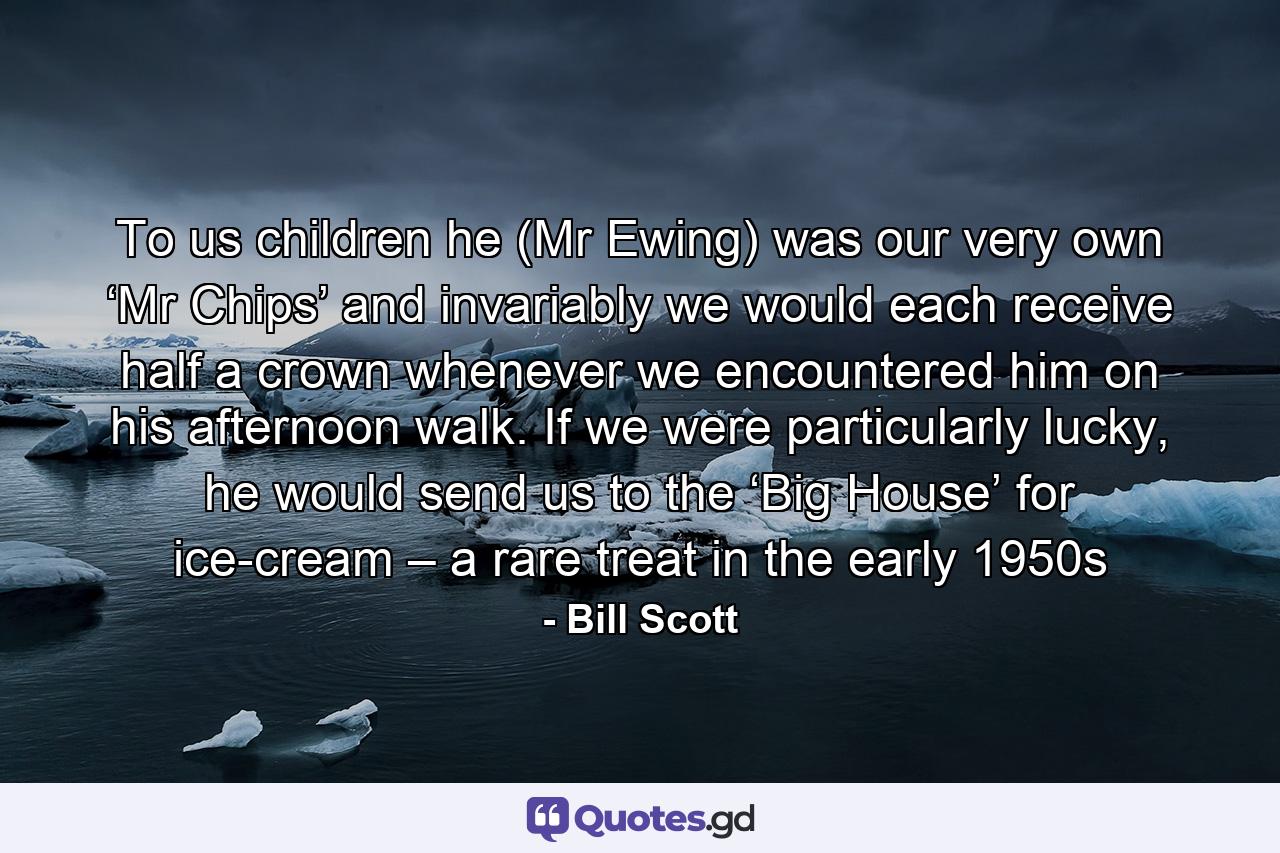 To us children he (Mr Ewing) was our very own ‘Mr Chips’ and invariably we would each receive half a crown whenever we encountered him on his afternoon walk. If we were particularly lucky, he would send us to the ‘Big House’ for ice-cream – a rare treat in the early 1950s - Quote by Bill Scott