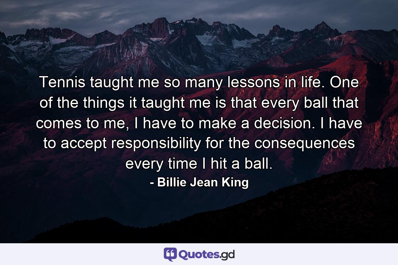 Tennis taught me so many lessons in life. One of the things it taught me is that every ball that comes to me, I have to make a decision. I have to accept responsibility for the consequences every time I hit a ball. - Quote by Billie Jean King