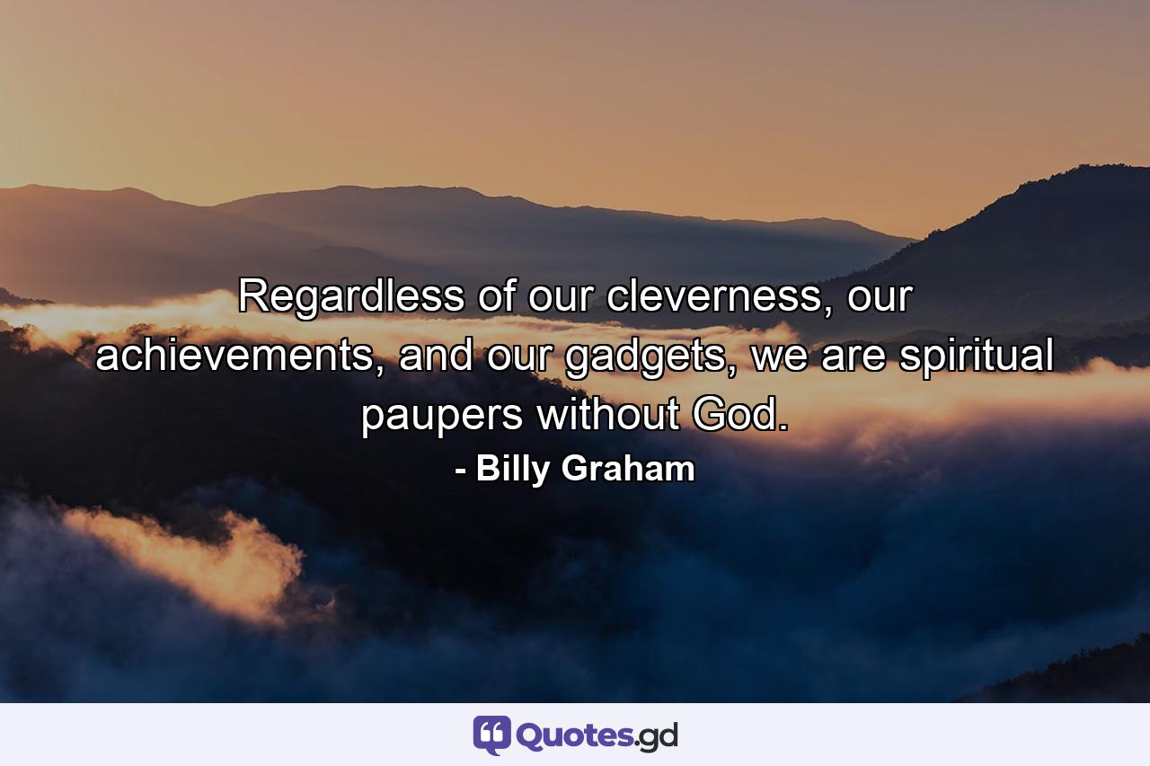 Regardless of our cleverness, our achievements, and our gadgets, we are spiritual paupers without God. - Quote by Billy Graham