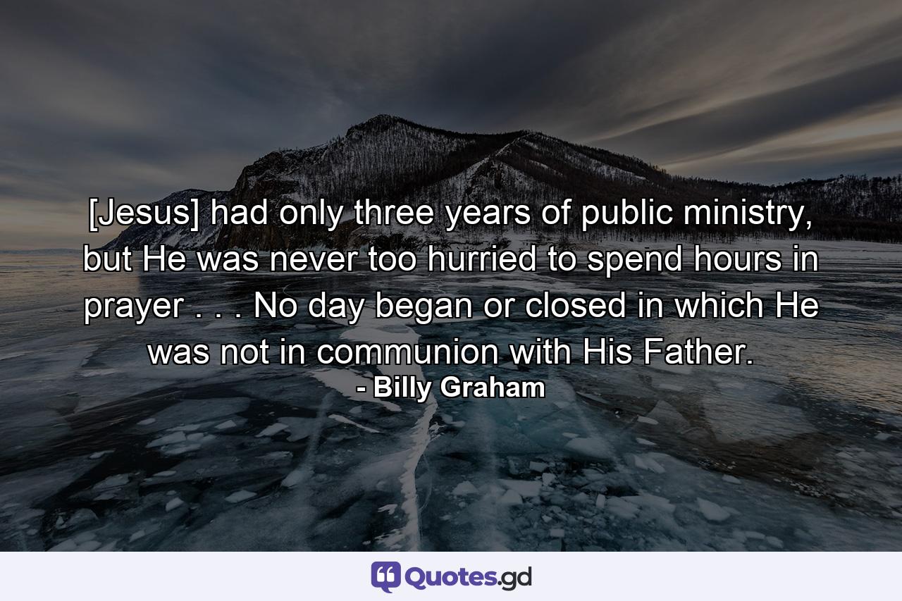 [Jesus] had only three years of public ministry, but He was never too hurried to spend hours in prayer . . . No day began or closed in which He was not in communion with His Father. - Quote by Billy Graham