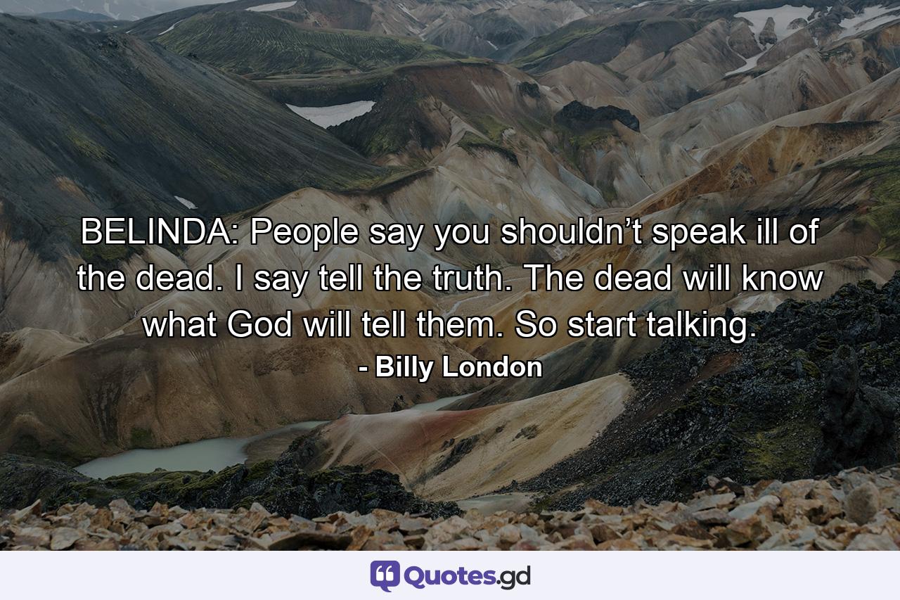 BELINDA: People say you shouldn’t speak ill of the dead. I say tell the truth. The dead will know what God will tell them. So start talking. - Quote by Billy London