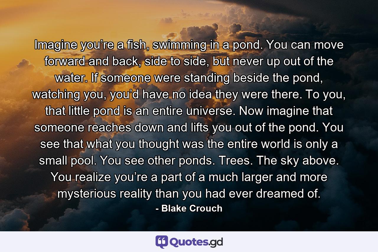 Imagine you’re a fish, swimming in a pond. You can move forward and back, side to side, but never up out of the water. If someone were standing beside the pond, watching you, you’d have no idea they were there. To you, that little pond is an entire universe. Now imagine that someone reaches down and lifts you out of the pond. You see that what you thought was the entire world is only a small pool. You see other ponds. Trees. The sky above. You realize you’re a part of a much larger and more mysterious reality than you had ever dreamed of. - Quote by Blake Crouch