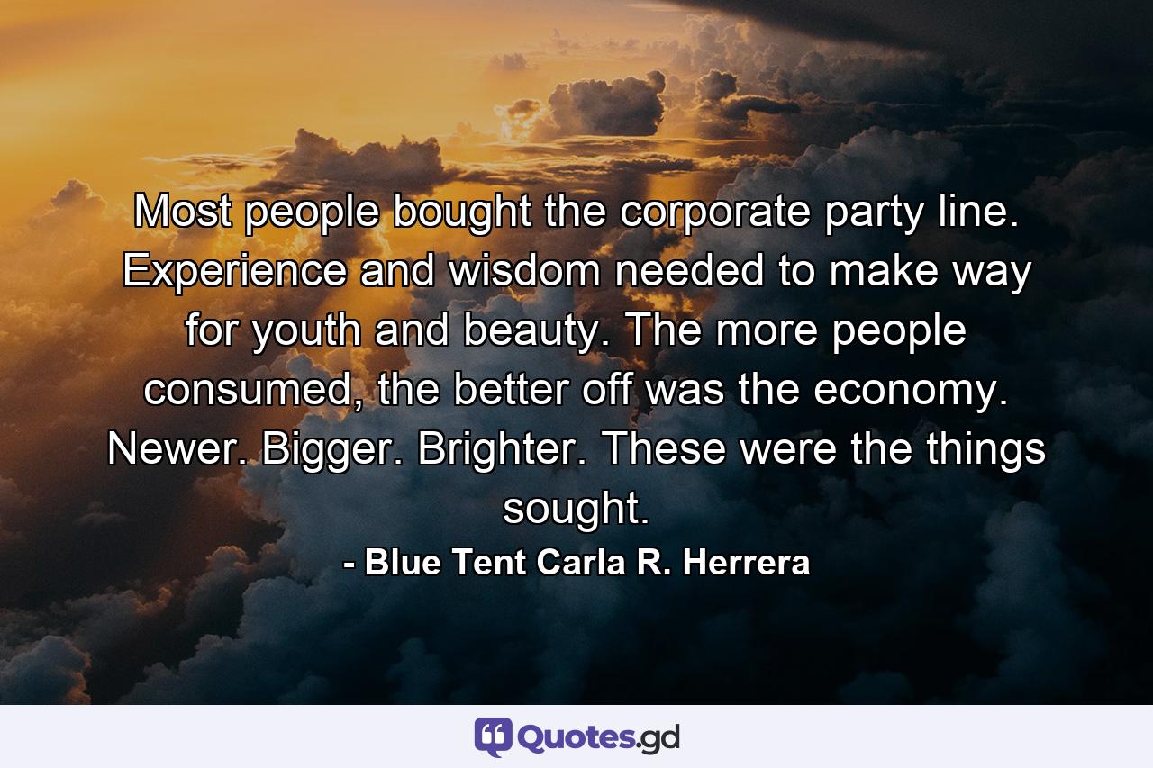 Most people bought the corporate party line. Experience and wisdom needed to make way for youth and beauty. The more people consumed, the better off was the economy. Newer. Bigger. Brighter. These were the things sought. - Quote by Blue Tent Carla R. Herrera