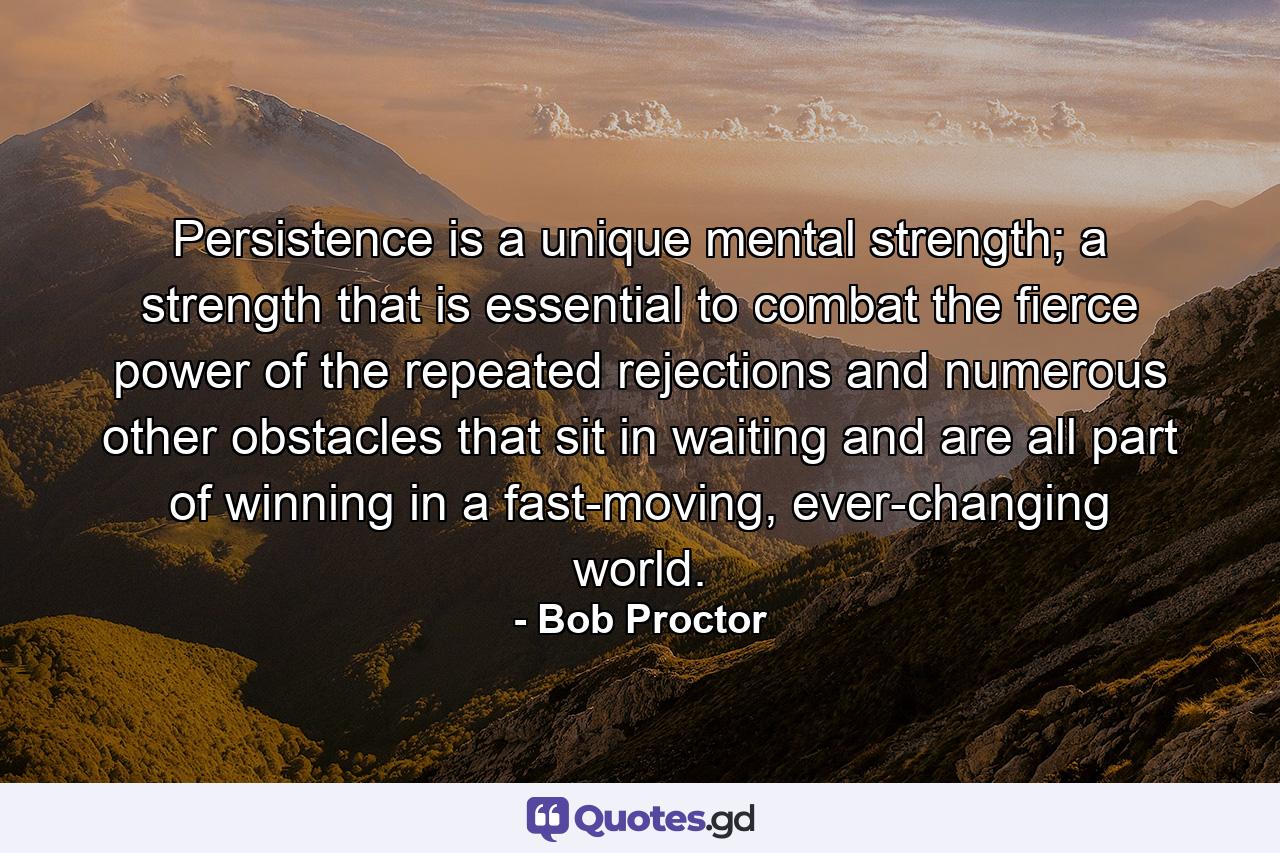 Persistence is a unique mental strength; a strength that is essential to combat the fierce power of the repeated rejections and numerous other obstacles that sit in waiting and are all part of winning in a fast-moving, ever-changing world. - Quote by Bob Proctor