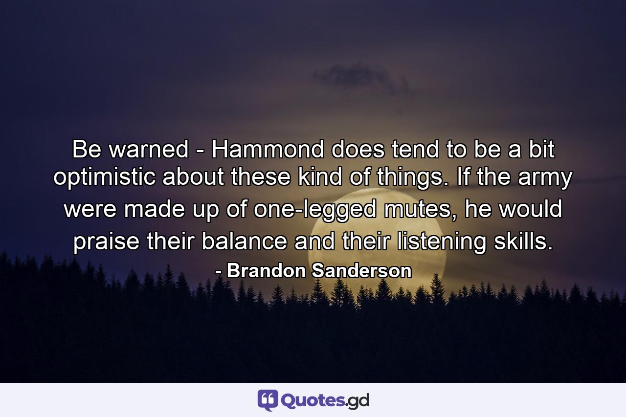 Be warned - Hammond does tend to be a bit optimistic about these kind of things. If the army were made up of one-legged mutes, he would praise their balance and their listening skills. - Quote by Brandon Sanderson