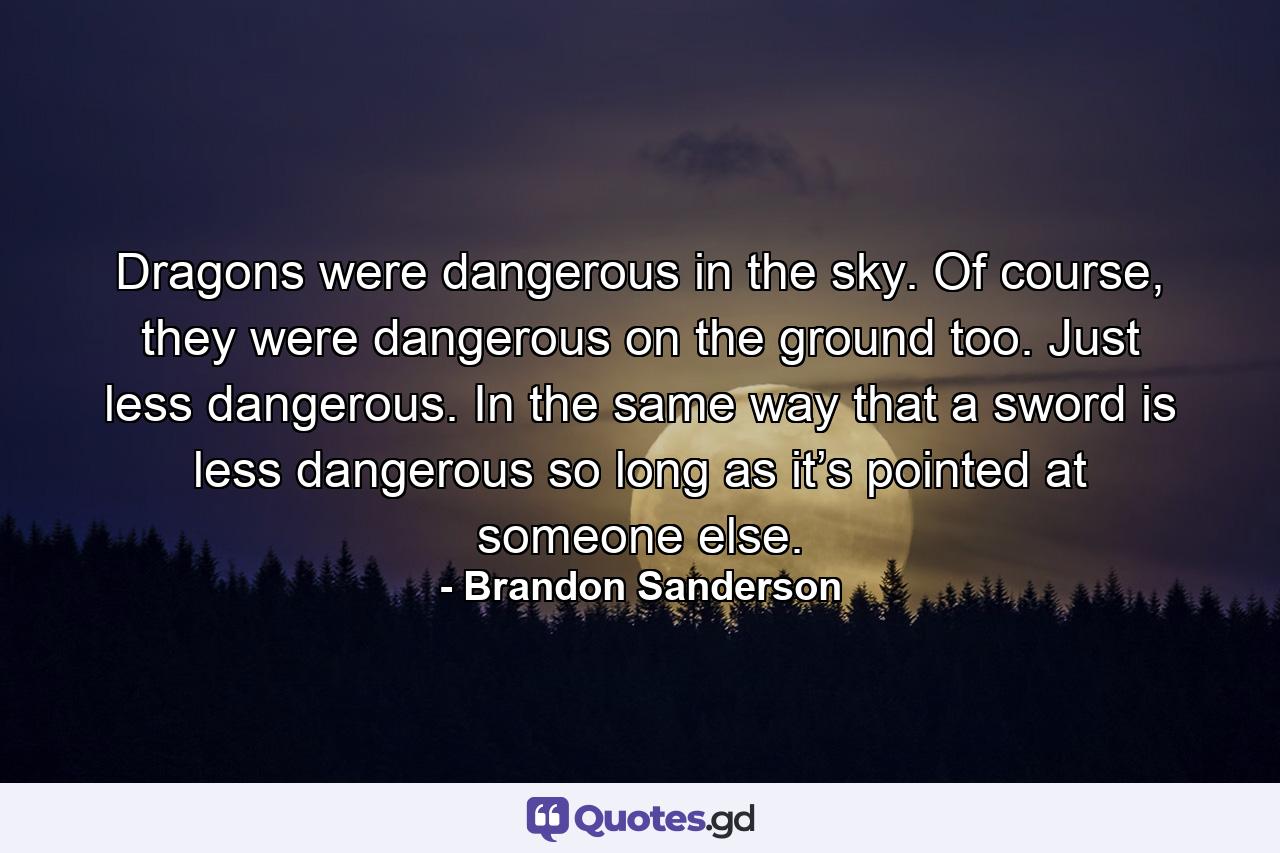 Dragons were dangerous in the sky. Of course, they were dangerous on the ground too. Just less dangerous. In the same way that a sword is less dangerous so long as it’s pointed at someone else. - Quote by Brandon Sanderson