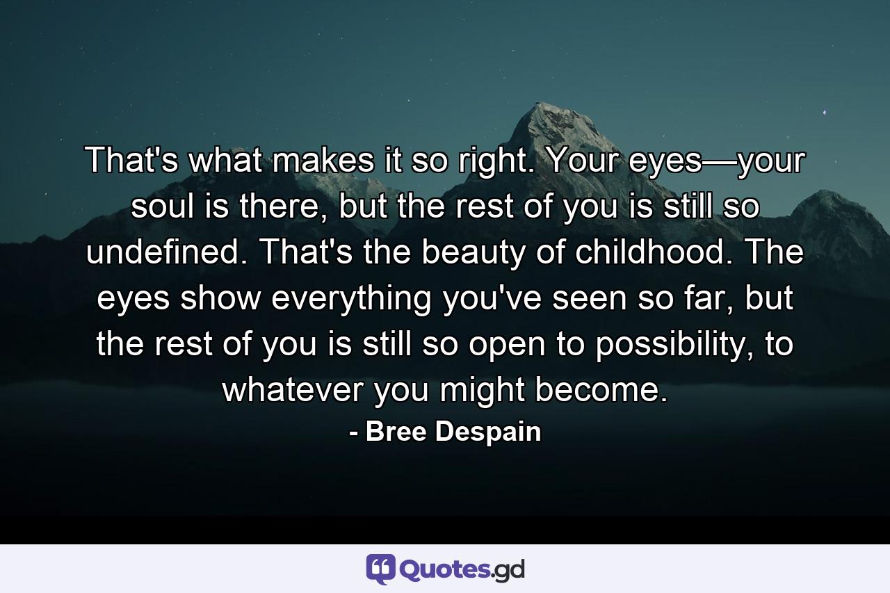 That's what makes it so right. Your eyes—your soul is there, but the rest of you is still so undefined. That's the beauty of childhood. The eyes show everything you've seen so far, but the rest of you is still so open to possibility, to whatever you might become. - Quote by Bree Despain