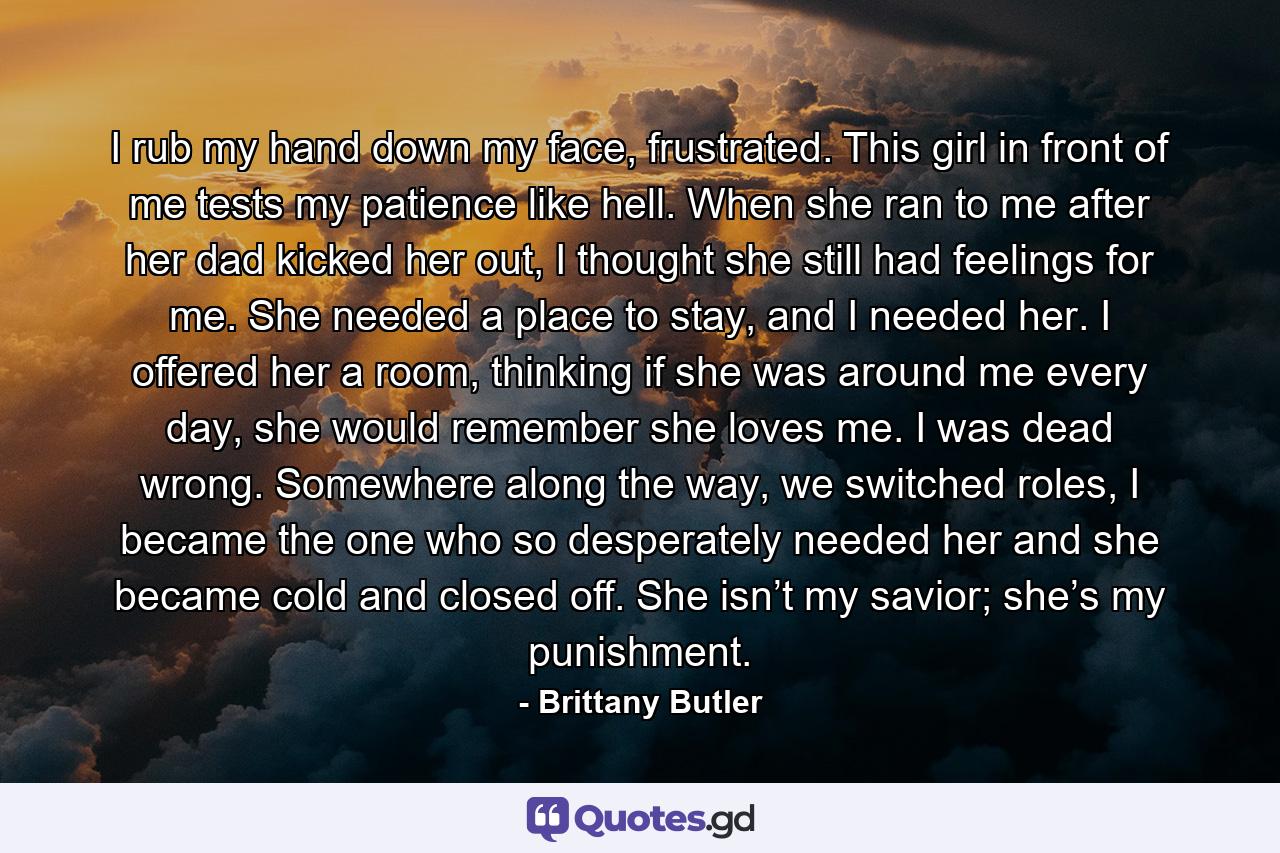 I rub my hand down my face, frustrated. This girl in front of me tests my patience like hell. When she ran to me after her dad kicked her out, I thought she still had feelings for me. She needed a place to stay, and I needed her. I offered her a room, thinking if she was around me every day, she would remember she loves me. I was dead wrong. Somewhere along the way, we switched roles, I became the one who so desperately needed her and she became cold and closed off. She isn’t my savior; she’s my punishment. - Quote by Brittany Butler