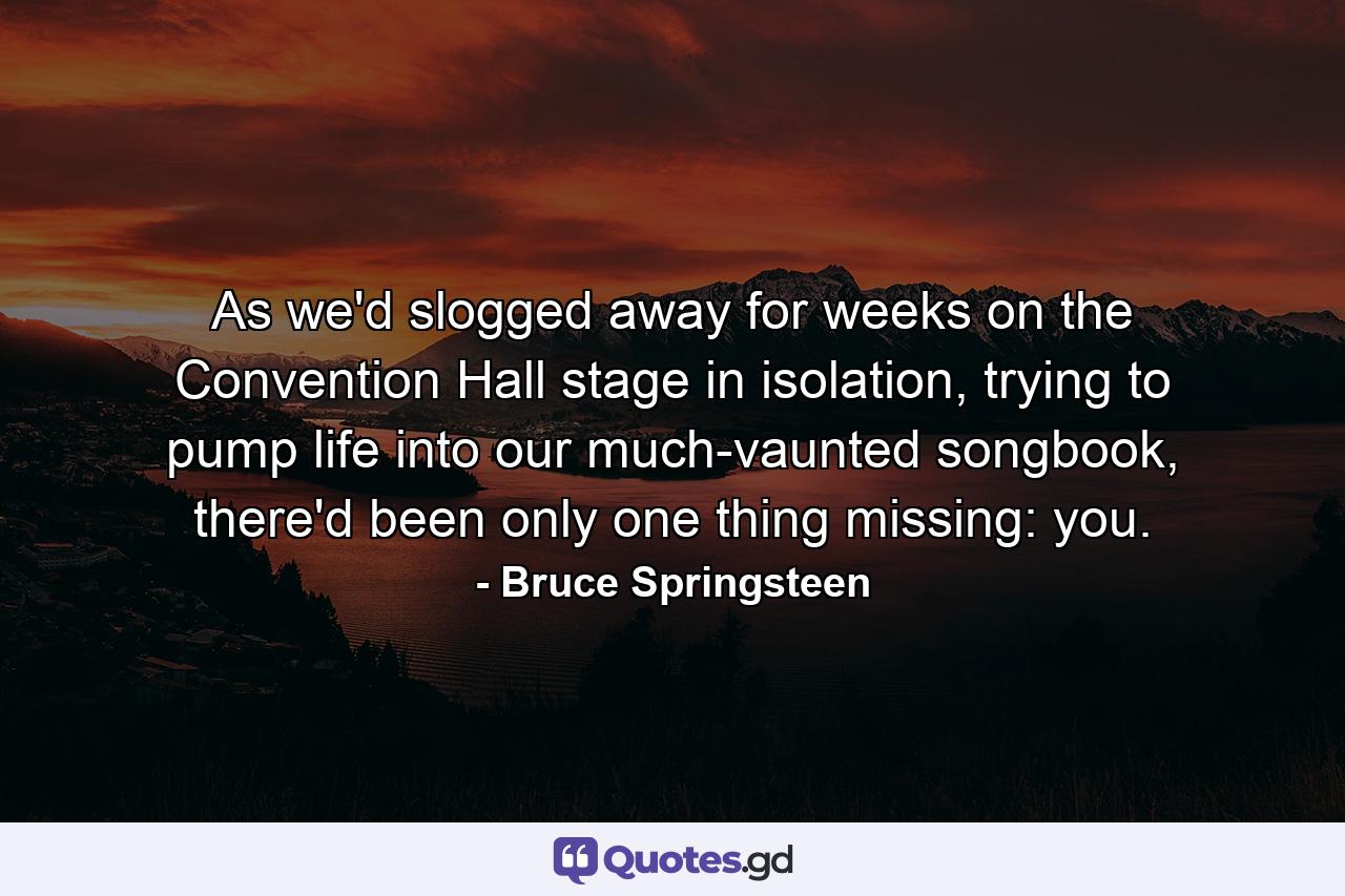 As we'd slogged away for weeks on the Convention Hall stage in isolation, trying to pump life into our much-vaunted songbook, there'd been only one thing missing: you. - Quote by Bruce Springsteen