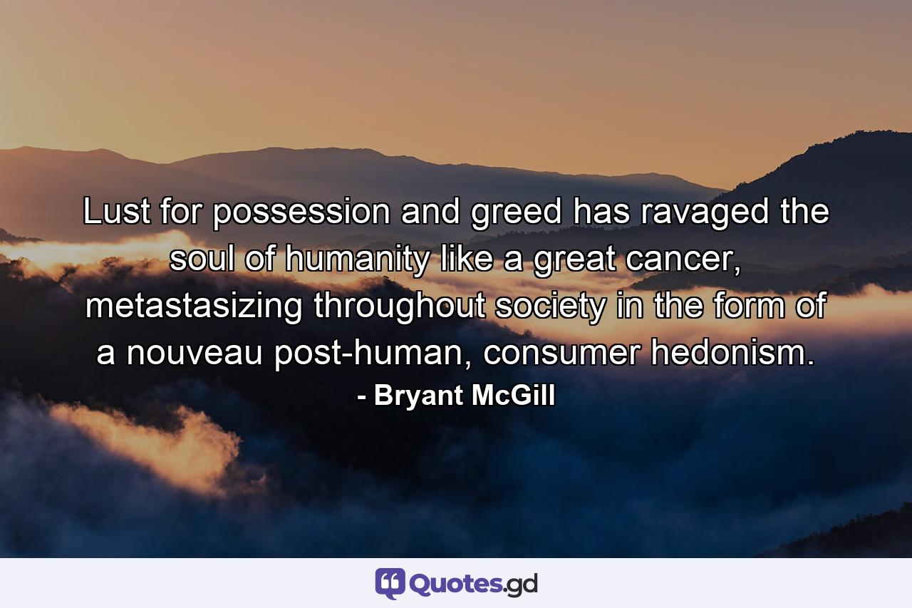 Lust for possession and greed has ravaged the soul of humanity like a great cancer, metastasizing throughout society in the form of a nouveau post-human, consumer hedonism. - Quote by Bryant McGill