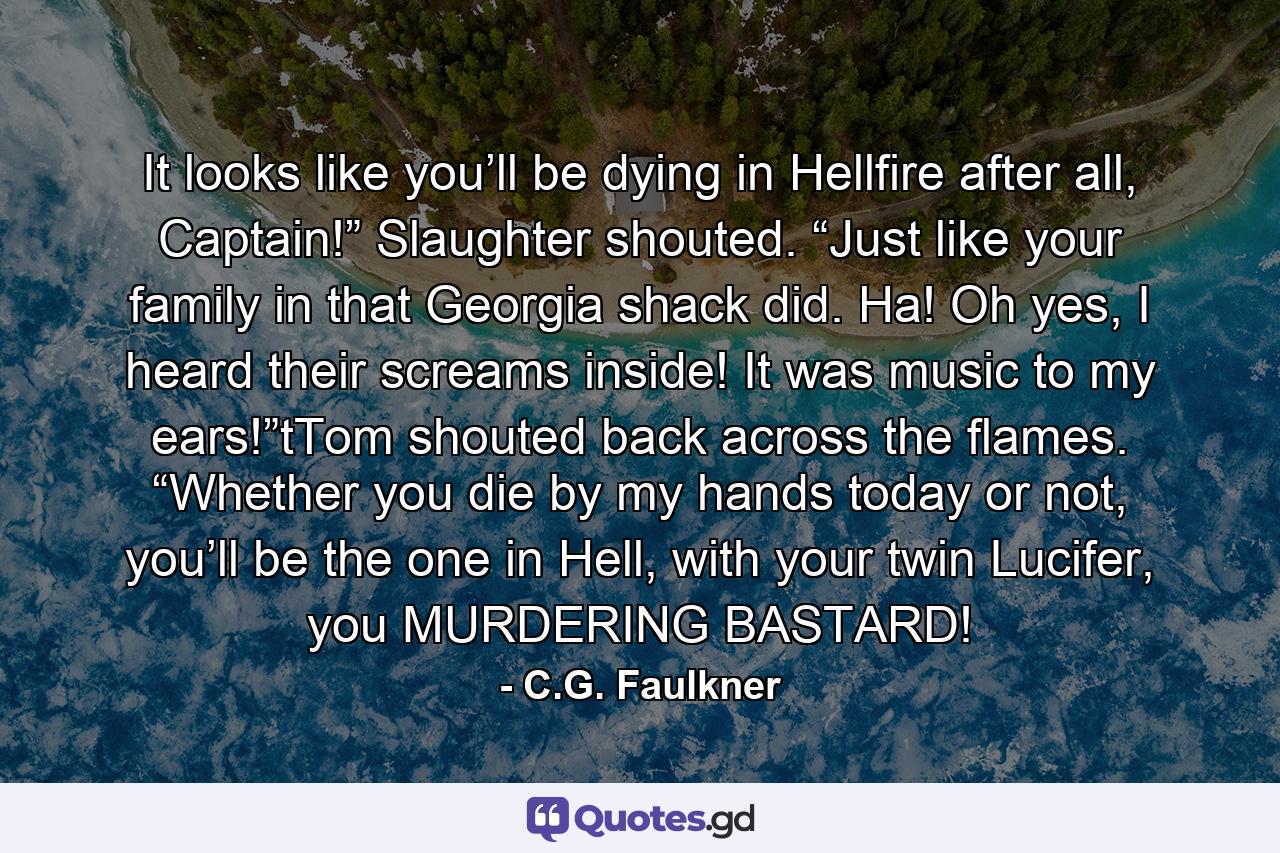 It looks like you’ll be dying in Hellfire after all, Captain!” Slaughter shouted. “Just like your family in that Georgia shack did. Ha! Oh yes, I heard their screams inside! It was music to my ears!”tTom shouted back across the flames. “Whether you die by my hands today or not, you’ll be the one in Hell, with your twin Lucifer, you MURDERING BASTARD! - Quote by C.G. Faulkner