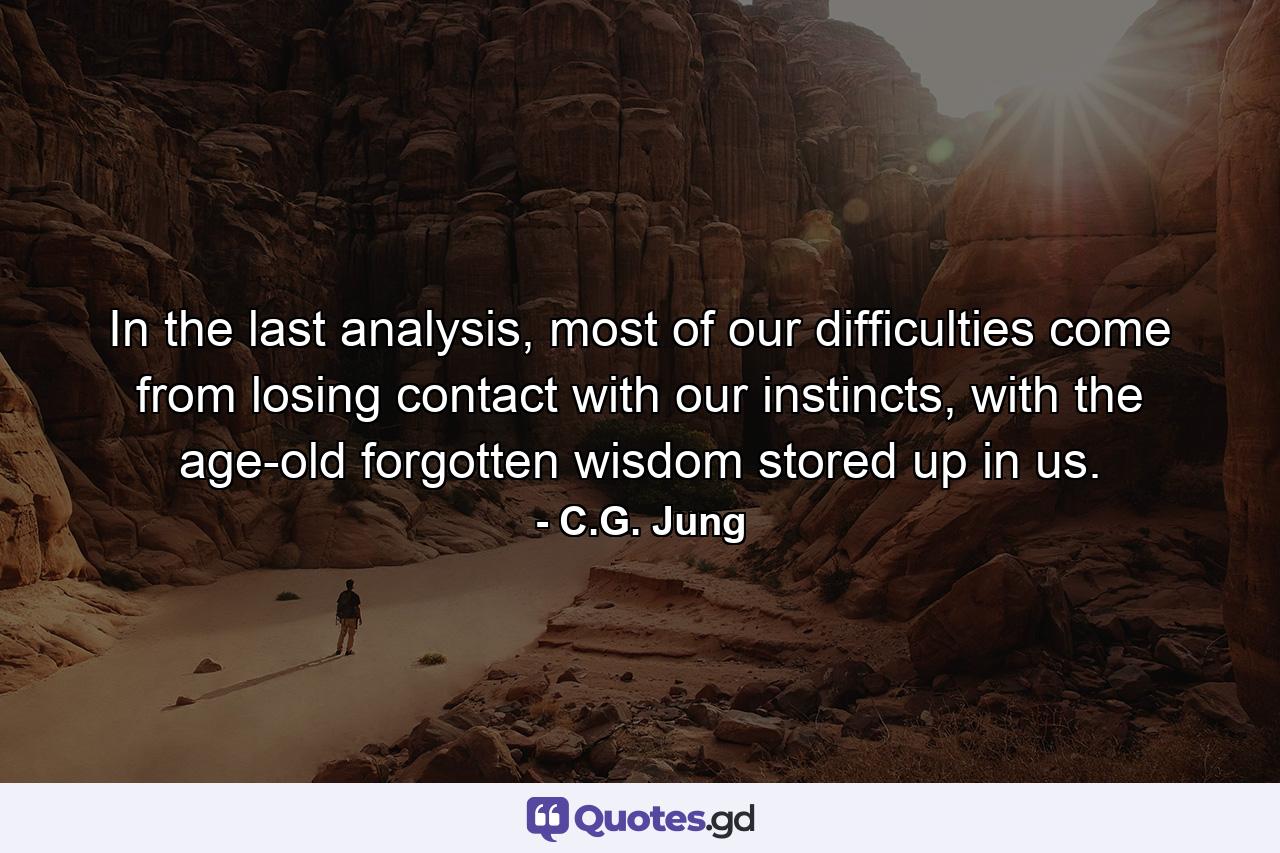 In the last analysis, most of our difficulties come from losing contact with our instincts, with the age-old forgotten wisdom stored up in us. - Quote by C.G. Jung