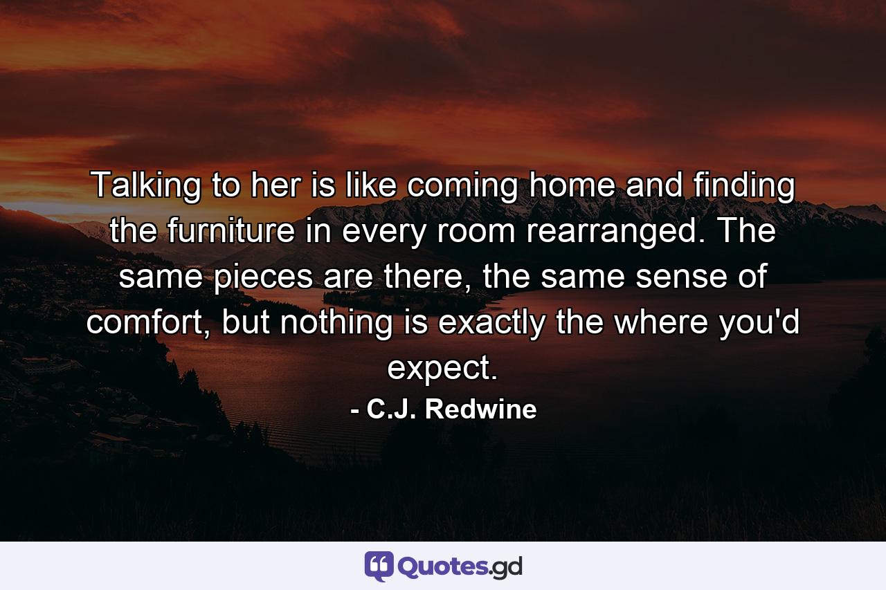 Talking to her is like coming home and finding the furniture in every room rearranged. The same pieces are there, the same sense of comfort, but nothing is exactly the where you'd expect. - Quote by C.J. Redwine