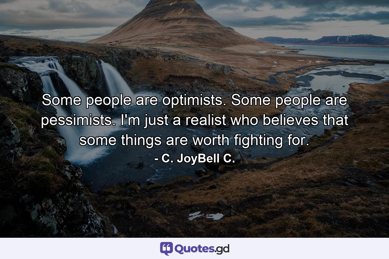 Some people are optimists. Some people are pessimists. I'm just a realist who believes that some things are worth fighting for. - Quote by C. JoyBell C.