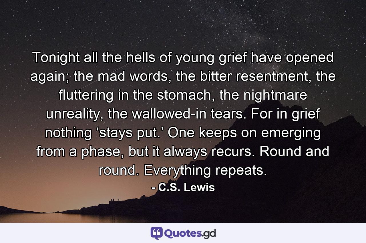 Tonight all the hells of young grief have opened again; the mad words, the bitter resentment, the fluttering in the stomach, the nightmare unreality, the wallowed-in tears. For in grief nothing ‘stays put.’ One keeps on emerging from a phase, but it always recurs. Round and round. Everything repeats. - Quote by C.S. Lewis