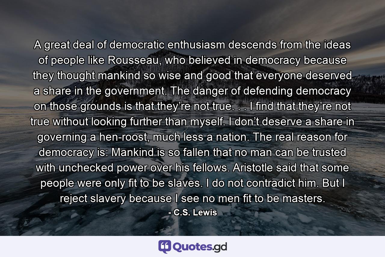 A great deal of democratic enthusiasm descends from the ideas of people like Rousseau, who believed in democracy because they thought mankind so wise and good that everyone deserved a share in the government. The danger of defending democracy on those grounds is that they’re not true. . . I find that they’re not true without looking further than myself. I don’t deserve a share in governing a hen-roost, much less a nation. The real reason for democracy is: Mankind is so fallen that no man can be trusted with unchecked power over his fellows. Aristotle said that some people were only fit to be slaves. I do not contradict him. But I reject slavery because I see no men fit to be masters. - Quote by C.S. Lewis