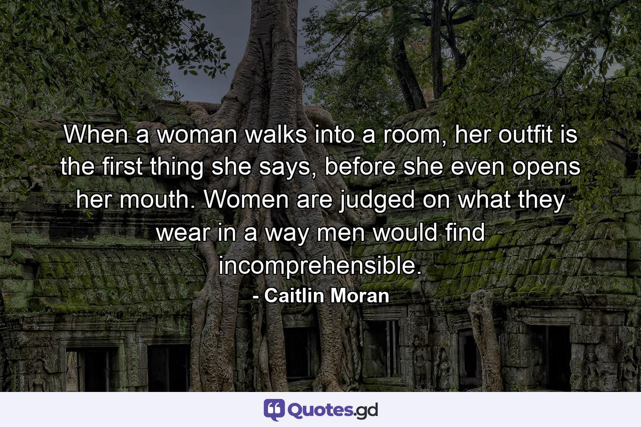 When a woman walks into a room, her outfit is the first thing she says, before she even opens her mouth. Women are judged on what they wear in a way men would find incomprehensible. - Quote by Caitlin Moran